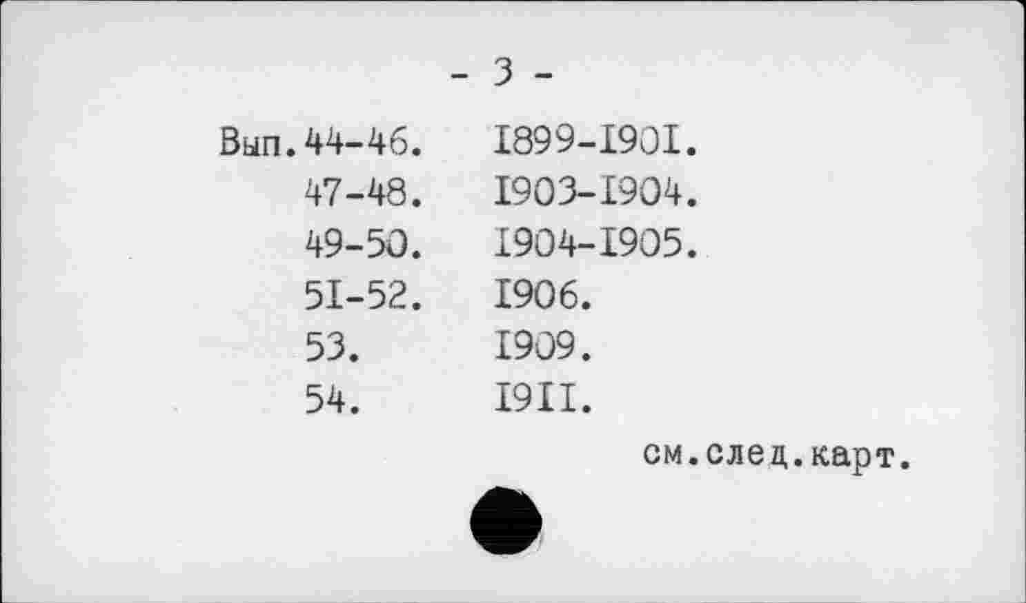 ﻿- з -
Вып.44-46.
47-48.
49-50.
51-52.
53.
54.
І899-І90І.
1903-	1904.
1904-	1905.
1906.
1909.
І9ІІ.
см.след.карт.